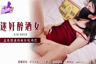 国产AV剧情-迷奸醉酒女意乱情迷吃鸡巴XJX-0418