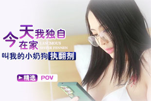 精选-第一视角-今天我独自在家叫我的小奶狗执翻剂