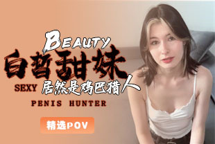 精选-第一视角-白皙甜妹居然是鸡巴猎人