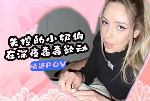 精选-第一视角-失控的小奶狗在深夜蠢蠢欲动