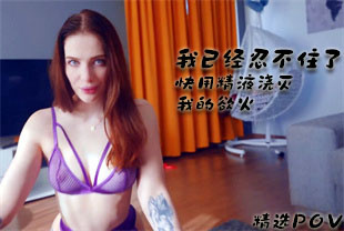 精选-第一视角-我已经忍不住了快用精液浇灭我的欲火
