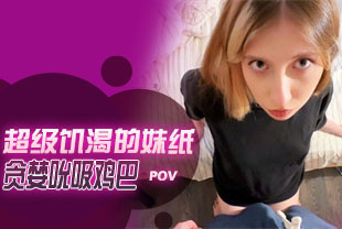 第一视角-超级饥渴的妹纸贪婪吮吸鸡巴