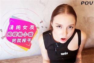 第一视角-清纯女友用樱桃小嘴把我榨干