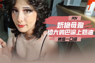 第一视角-娇艳母狗给大鸡巴涂上奶油一口闷
