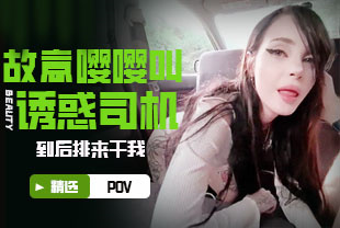 精选-第一视角-故意嘤嘤叫诱惑司机到后排来干我