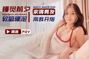 精选-第一视角-睡觉前夕软磨硬泡求得男友向我开炮