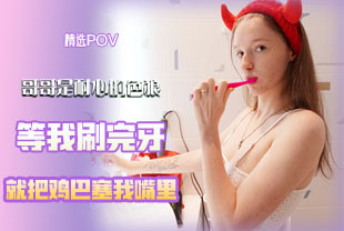 精选-第一视角-哥哥是耐心的色狼等我刷完牙就把鸡巴塞我嘴里