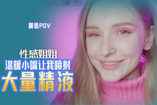 精选-第一视角-性感姐姐温暖小嘴让我喷射大量精液