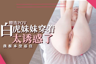 精选-第一视角-白虎妹妹穿着太诱惑我根本没忍住