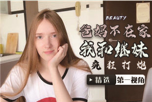 精选-第一视角-爸妈不在家我和漂亮继妹疯狂打炮