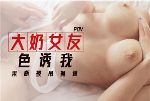 第一视角-大奶女友色诱我果断拔吊操逼