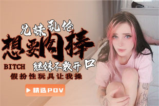 精选-第一视角-继妹想要肉棒不敢开口假扮性玩具让我操
