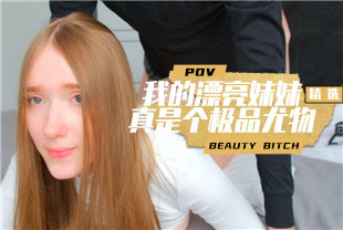 精选-第一视角-我的漂亮妹妹真是个极品尤物