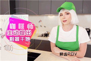 精选-第一视角-私人咖啡师主动提出粗暴干她