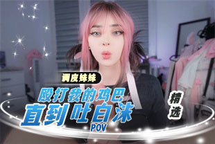 精选-第一视角-调皮妹妹殴打我的鸡巴直到吐白沫