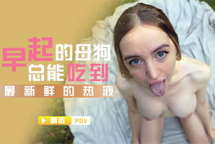 精选-第一视角-早起的母狗总能吃到最新鲜的热液