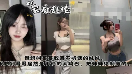 真实姐弟乱伦 爸妈叫哥哥教训不听话的妹妹，哥哥竟然是用大鸡巴插入骚逼狂肏来教训的服服贴贴