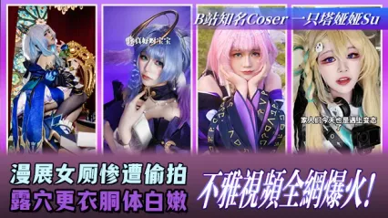 B站知名Coser一只塔娅娅Su 大瓜！漫展女厕所惨遭偷拍 更衣时露穴和白嫩胴体全被录下 不雅视频彻底爆火全网