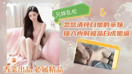 真实兄妹乱伦 瞒着父母和亲妹乱伦  从亲哥忽悠清纯嫩妹开始 插入疯狂抽插最后直接内射白虎