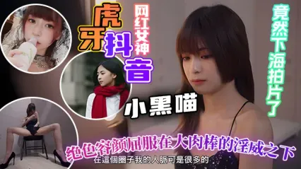 虎牙抖音顶级网红小黑喵下海了！绝色女神跪在大肉棒下 被操得彻底屈服 反差拉满