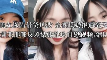 丰满美女深陷借贷风波 全裸摸奶抠逼毫无廉耻 湖北邯郸反差婊张静玲自慰视频流出