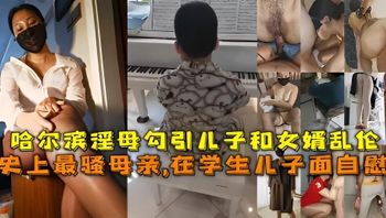 【母子】史上最骚母亲,在学生儿子面自慰，哈尔滨淫母勾引儿子和女婿乱伦