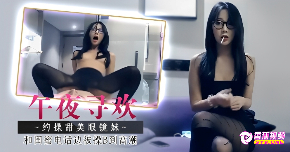 【午夜寻欢】眼镜妹之边和闺蜜电话边被操B到高潮