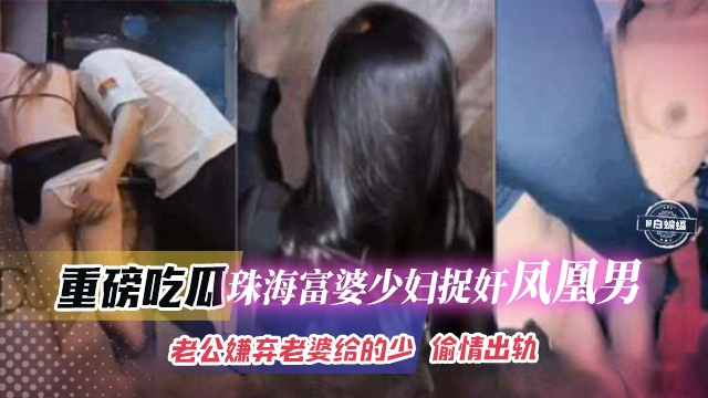 重磅吃瓜-珠海富婆少妇捉奸凤凰男，老哥嫌弃老婆不给操出轨偷情