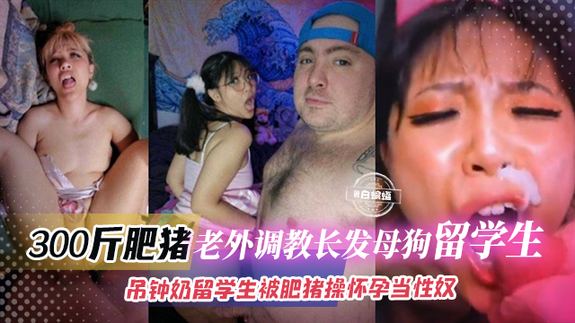 300斤肥猪老外调教长发母狗留学生-吊钟奶留学生被肥猪操怀孕当性奴